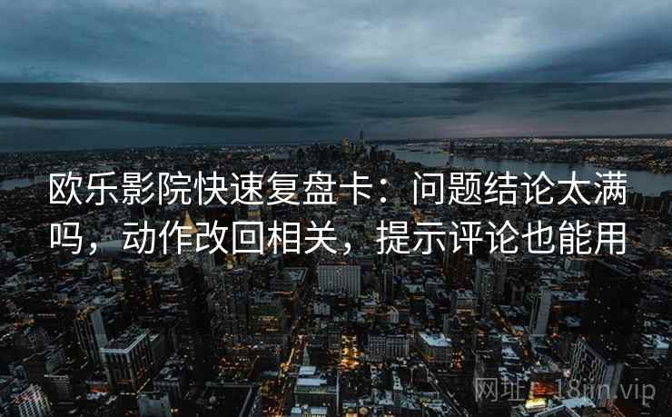 欧乐影院快速复盘卡：问题结论太满吗，动作改回相关，提示评论也能用