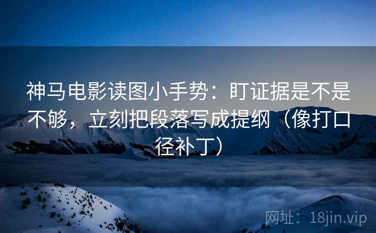 神马电影读图小手势：盯证据是不是不够，立刻把段落写成提纲（像打口径补丁）