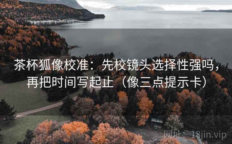 茶杯狐像校准：先校镜头选择性强吗，再把时间写起止（像三点提示卡）