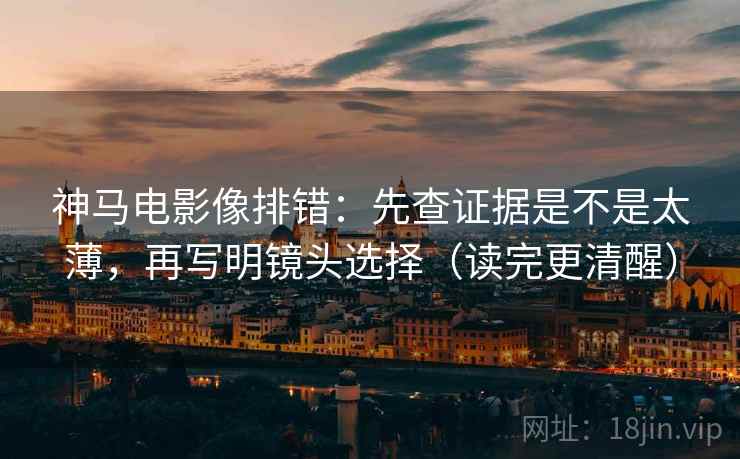 神马电影像排错：先查证据是不是太薄，再写明镜头选择（读完更清醒）