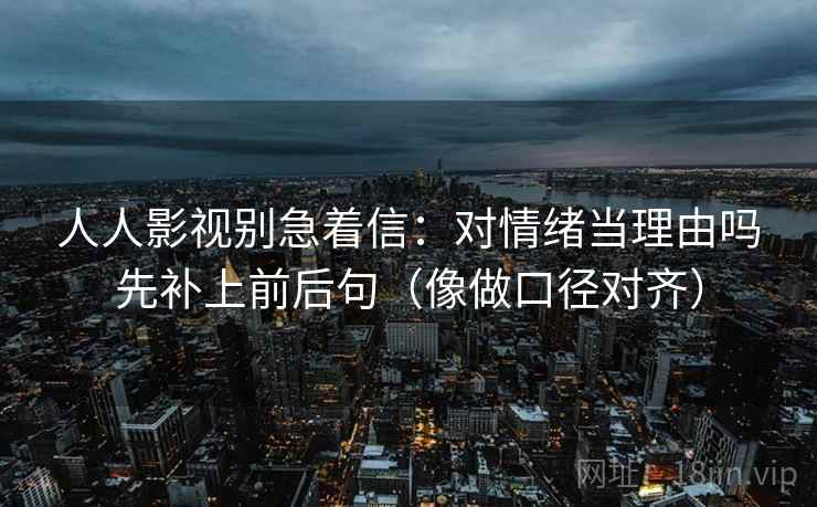 人人影视别急着信：对情绪当理由吗先补上前后句（像做口径对齐）