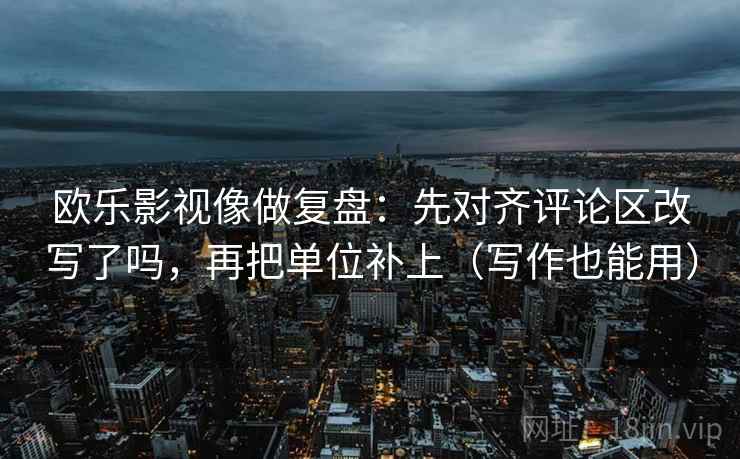 欧乐影视像做复盘：先对齐评论区改写了吗，再把单位补上（写作也能用）
