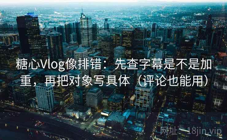 糖心Vlog像排错：先查字幕是不是加重，再把对象写具体（评论也能用）