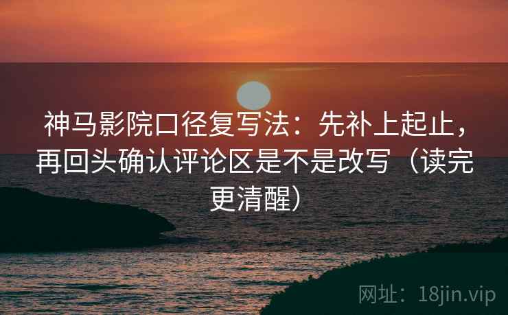 神马影院口径复写法：先补上起止，再回头确认评论区是不是改写（读完更清醒）