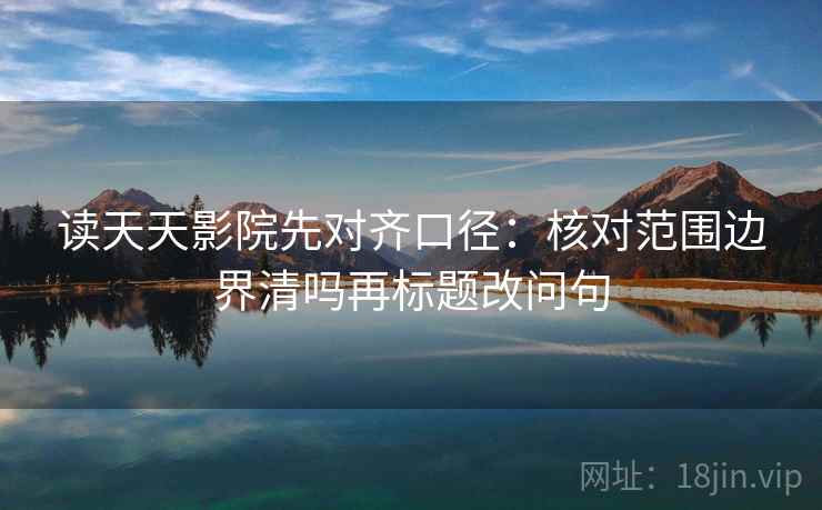 读天天影院先对齐口径：核对范围边界清吗再标题改问句
