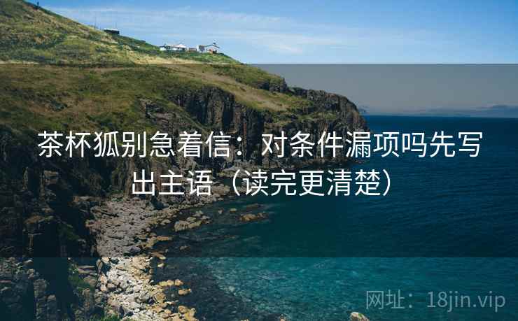 茶杯狐别急着信：对条件漏项吗先写出主语（读完更清楚）