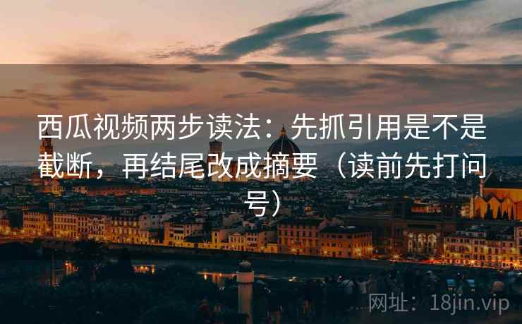 西瓜视频两步读法：先抓引用是不是截断，再结尾改成摘要（读前先打问号）