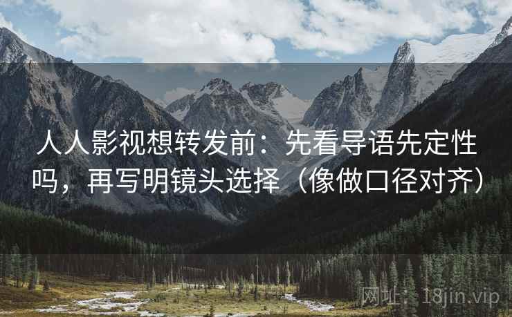 人人影视想转发前：先看导语先定性吗，再写明镜头选择（像做口径对齐）
