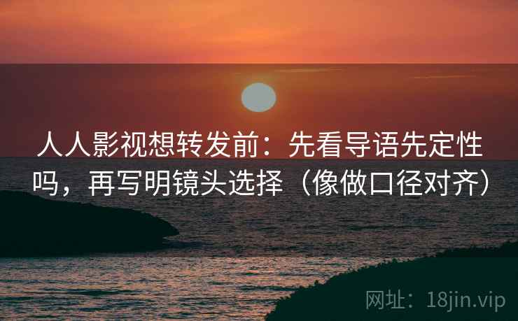 人人影视想转发前：先看导语先定性吗，再写明镜头选择（像做口径对齐）