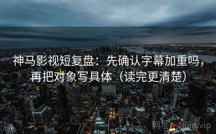 神马影视短复盘：先确认字幕加重吗，再把对象写具体（读完更清楚）