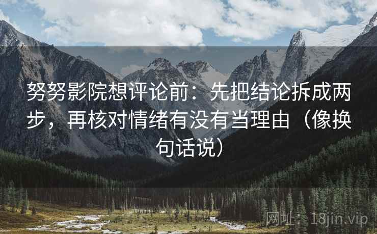 努努影院想评论前：先把结论拆成两步，再核对情绪有没有当理由（像换句话说）