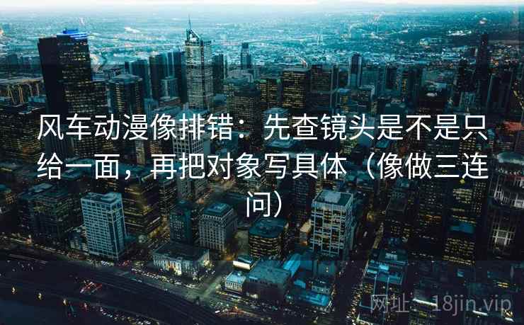 风车动漫像排错：先查镜头是不是只给一面，再把对象写具体（像做三连问）