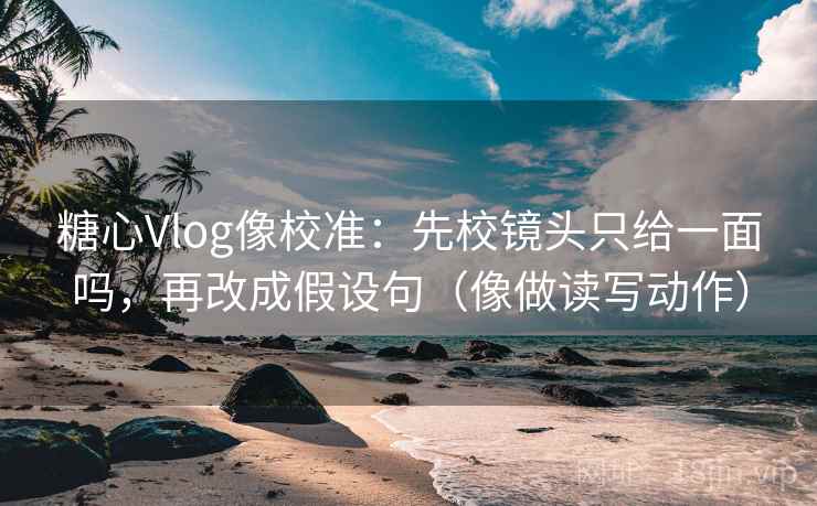 糖心Vlog像校准：先校镜头只给一面吗，再改成假设句（像做读写动作）