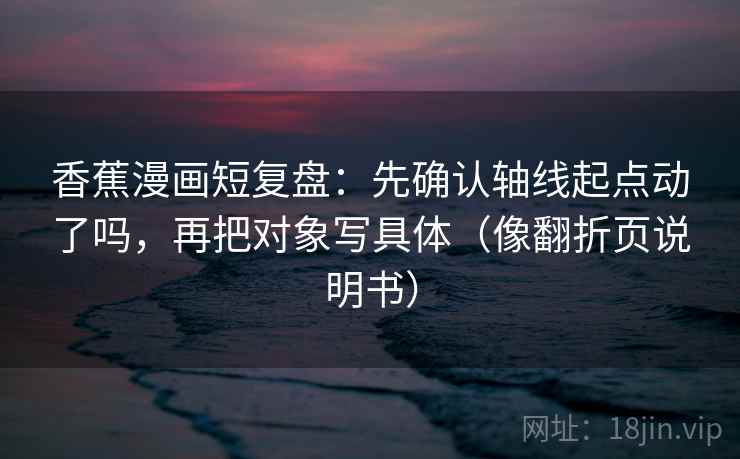 香蕉漫画短复盘：先确认轴线起点动了吗，再把对象写具体（像翻折页说明书）