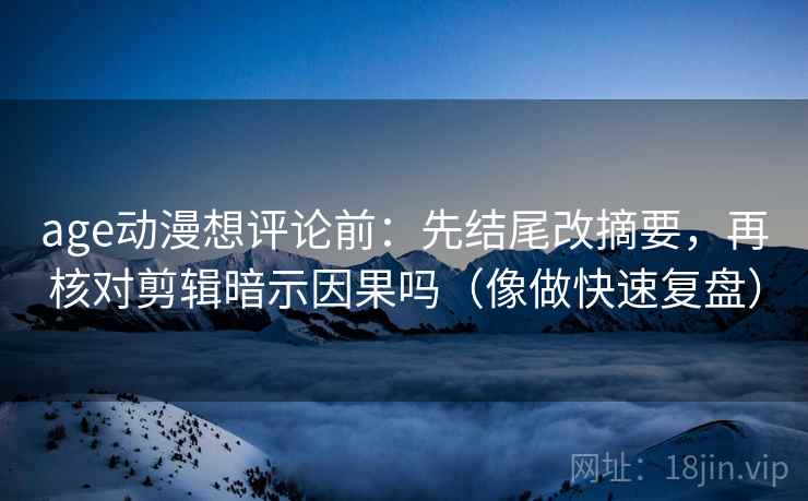 age动漫想评论前：先结尾改摘要，再核对剪辑暗示因果吗（像做快速复盘）