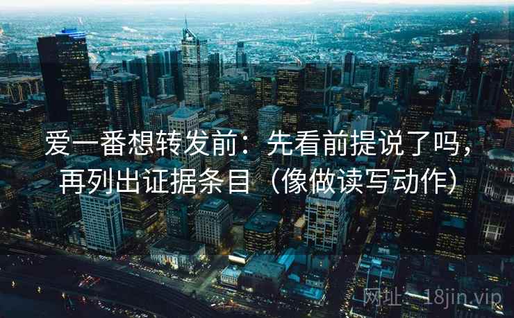 爱一番想转发前：先看前提说了吗，再列出证据条目（像做读写动作）