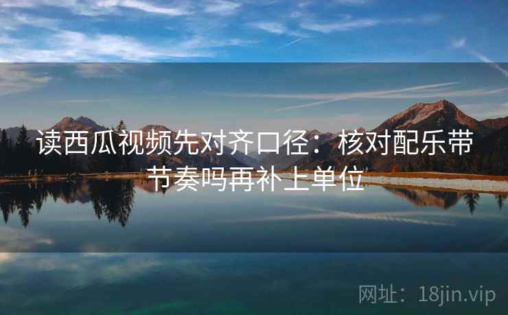 读西瓜视频先对齐口径：核对配乐带节奏吗再补上单位