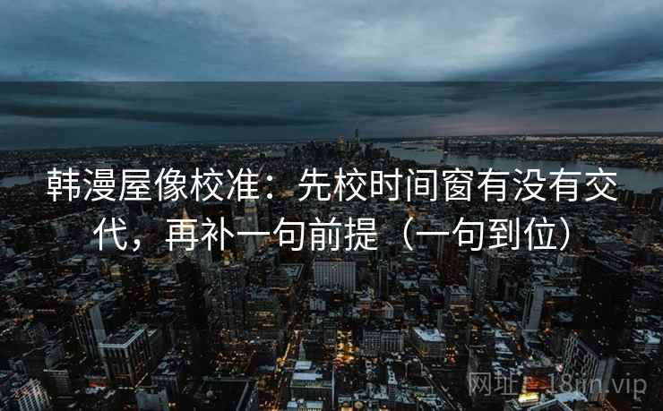 韩漫屋像校准：先校时间窗有没有交代，再补一句前提（一句到位）
