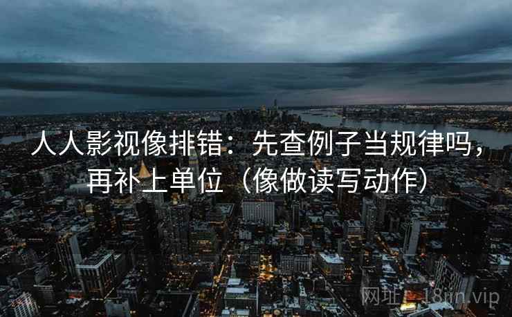 人人影视像排错:先查例子当规律吗,再补上单位(像做读写动作) 人人影视像排错:先查例子当规律吗,再补上单位(像做读写动作)