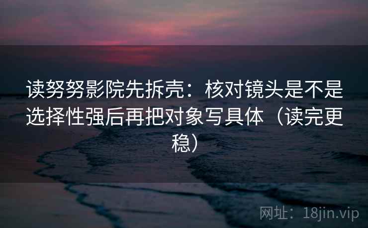 读努努影院先拆壳：核对镜头是不是选择性强后再把对象写具体（读完更稳）