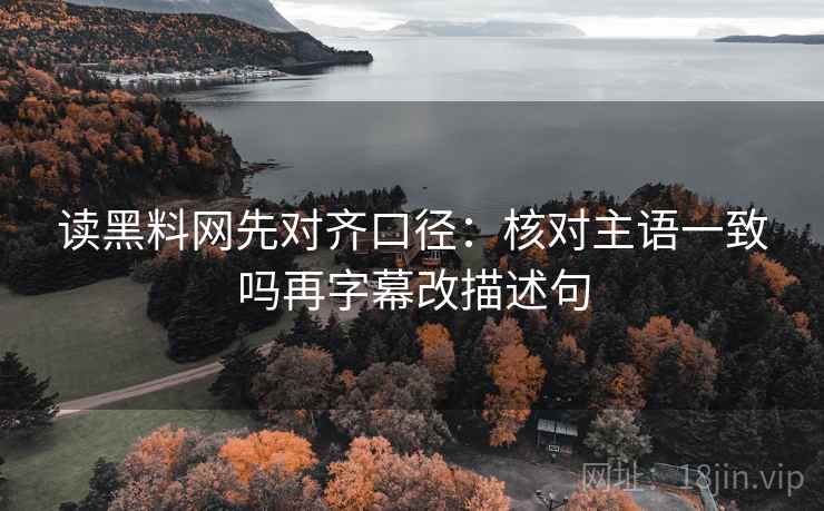 读黑料网先对齐口径：核对主语一致吗再字幕改描述句