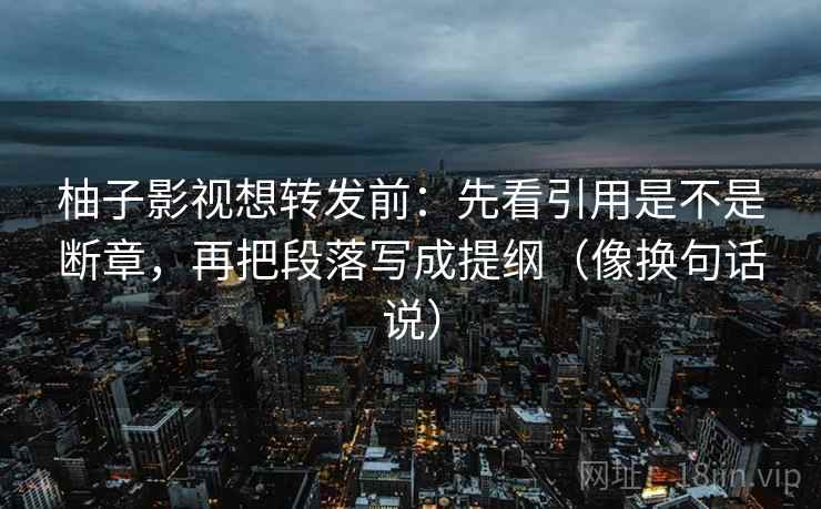柚子影视想转发前：先看引用是不是断章，再把段落写成提纲（像换句话说）