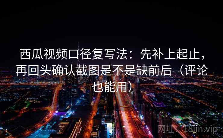 西瓜视频口径复写法：先补上起止，再回头确认截图是不是缺前后（评论也能用）