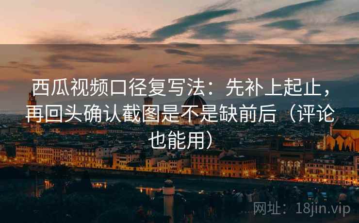 西瓜视频口径复写法：先补上起止，再回头确认截图是不是缺前后（评论也能用）