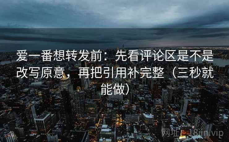 爱一番想转发前：先看评论区是不是改写原意，再把引用补完整（三秒就能做）