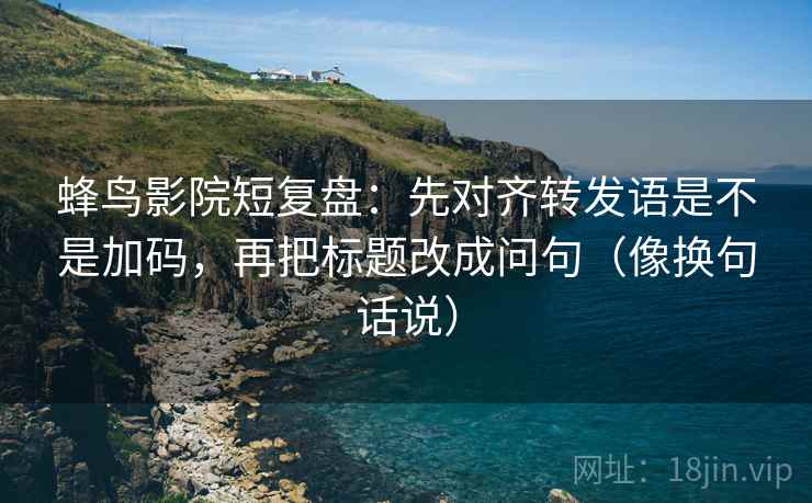 蜂鸟影院短复盘：先对齐转发语是不是加码，再把标题改成问句（像换句话说）